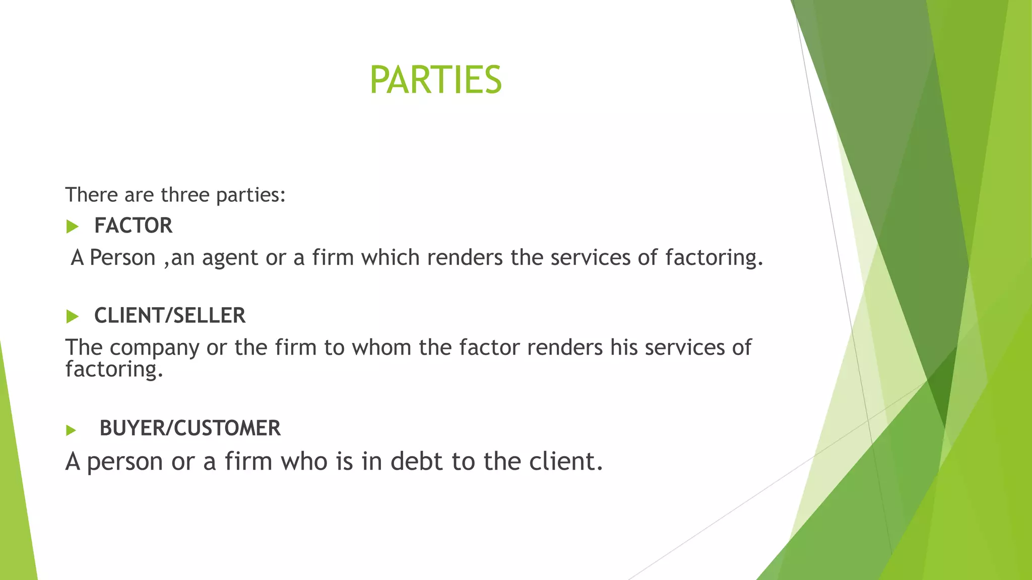 PARTIES
There are three parties:
 FACTOR
A Person ,an agent or a firm which renders the services of factoring.
 CLIENT/SELLER
The company or the firm to whom the factor renders his services of
factoring.
 BUYER/CUSTOMER
A person or a firm who is in debt to the client.
 