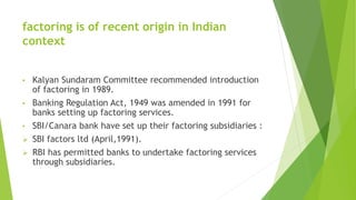 factoring is of recent origin in Indian
context
• Kalyan Sundaram Committee recommended introduction
of factoring in 1989.
• Banking Regulation Act, 1949 was amended in 1991 for
banks setting up factoring services.
• SBI/Canara bank have set up their factoring subsidiaries :
 SBI factors ltd (April,1991).
 RBI has permitted banks to undertake factoring services
through subsidiaries.
 