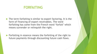 FORFAITING
 The term forfaiting is similar to export factoring. It is the
form of financing of export receivables. The word
forfaiting has come from the French word ‘forfait’ which
means surrender or relinquish the right.
 Forfaiting in essence means the forfeiting of the right to
future payments through discounting future cash flows.
 