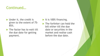 Continued…
 Under it, the credit is
given to the extent of 75-
85%.
 The factor has to wait till
the due date for getting
payment.
 It is 100% financing.
 The forfeiter can hold the
bill either till the due
date or securities in the
market and realise cash
before the due date.
 