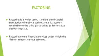 FACTORING
 Factoring is a wider term. It means the financial
transaction whereby a business sells its account
receivable to the third party called (a factor) at a
discounting rate.
 Factoring means financial services under which the
‘factor’ renders various services.
 