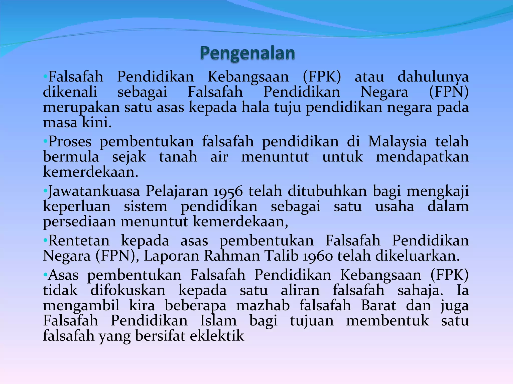 Falsafah Pendidikan Kebangsaan (FPK) atau dahulunya dikenali sebagai Falsafah Pendidikan Negara (FPN) merupakan satu asas kepada hala tuju pendidikan negara pada masa kini. Proses pembentukan falsafah pendidikan di Malaysia telah bermula sejak tanah air menuntut untuk mendapatkan kemerdekaan. Jawatankuasa Pelajaran 1956 telah ditubuhkan bagi mengkaji keperluan sistem pendidikan sebagai satu usaha dalam persediaan menuntut kemerdekaan,  Rentetan kepada asas pembentukan Falsafah Pendidikan Negara (FPN), Laporan Rahman Talib 1960 telah dikeluarkan. Asas pembentukan Falsafah Pendidikan Kebangsaan (FPK) tidak difokuskan kepada satu aliran falsafah sahaja. Ia mengambil kira beberapa mazhab falsafah Barat dan juga Falsafah Pendidikan Islam bagi tujuan membentuk satu falsafah yang bersifat eklektik 