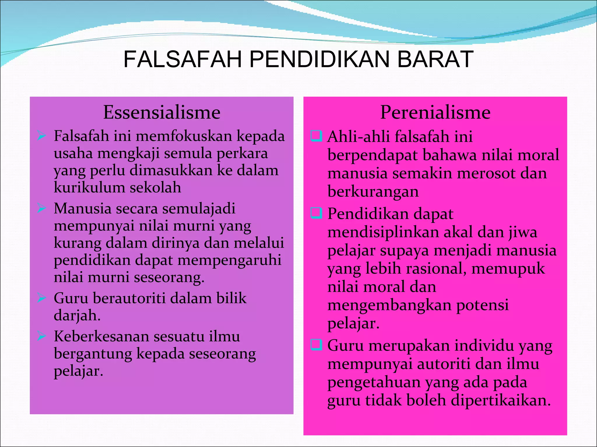 FALSAFAH PENDIDIKAN BARAT Essensialisme Falsafah ini memfokuskan kepada usaha mengkaji semula perkara yang perlu dimasukkan ke dalam kurikulum sekolah Manusia secara semulajadi mempunyai nilai murni yang kurang dalam dirinya dan melalui pendidikan dapat mempengaruhi nilai murni seseorang.  Guru berautoriti dalam bilik darjah. Keberkesanan sesuatu ilmu bergantung kepada seseorang pelajar. Perenialisme Ahli-ahli falsafah ini berpendapat bahawa nilai moral manusia semakin merosot dan berkurangan Pendidikan dapat mendisiplinkan akal dan jiwa pelajar supaya menjadi manusia yang lebih rasional, memupuk nilai moral dan mengembangkan potensi pelajar. Guru merupakan individu yang mempunyai autoriti dan ilmu pengetahuan yang ada pada guru tidak boleh dipertikaikan. 