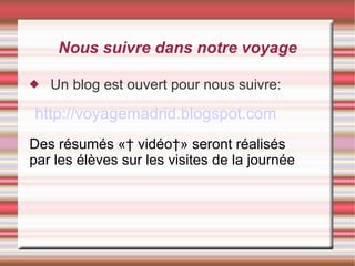 Nous suivre dans notre voyage Un blog est ouvert pour nous suivre: http://voyagemadrid.blogspot.com Des résumés «  vidéo » seront réalisés par les élèves sur les visites de la journée 