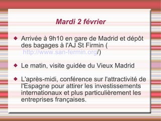 Mardi 2 février Arrivée à 9h10 en gare de Madrid et dépôt des bagages à l'AJ St Firmin (  http://www.san-fermin.org /) Le matin, visite guidée du Vieux Madrid L'après-midi, conférence sur l'attractivité de l'Espagne pour attirer les investissements internationaux et plus particulièrement les entreprises françaises. 