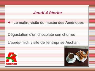 Jeudi 4 février Le matin, visite du musée des Amériques Dégustation d'un chocolate con churros  L'après-midi, visite de l'entreprise Auchan.  