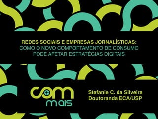 Redes sociais e empresas jornalísticas:
como o novo comportamento de consumo
pode afetar estratégias digitais
Stefanie C. da Silveira
Doutoranda ECA/USP
 