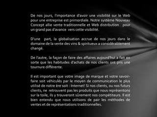 De nos jours, l’importance d’avoir une visibilité sur le Web
pour une entreprise est primordiale. Notre système Nouveau
Concept allie vente traditionnelle et Web distribution pour
un grand pas d’avance vers cette visibilité.

D’une part, la globalisation accrue de nos jours dans le
domaine de la vente des vins & spiritueux a considérablement
changé.

De l’autre, la façon de faire des affaires aujourd’hui a fait en
sorte que les habitudes d’achats de nos clients ont pris une
tournure différente.

Il est important que votre image de marque et votre savoir-
faire soit véhiculés par le moyen de communication le plus
utilisé de notre ère soit : Internet! Si nos clients, ou nos futurs
clients, ne retrouvent pas les produits que nous représentons
sur la toile, ils y trouveront sûrement nos compétiteurs. Il est
bien entendu que nous utilisons de pair les méthodes de
ventes et de représentations traditionnelles.
 