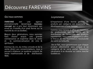 Découvrez FAREVINS
Qui nous sommes                               La promesse
FAREVINS         est      une      agence     L’importance d’une bonne gestion de
promotionnelle dynamique nouveau              produits par catégorie est essentielle au
concept qui a pris tout récemment son         développement d’une marque.
envol et s’installe d'un pied ferme sur le
marché du vin au Québec.                      Comme nous tenons à offrir un maximum
                                              de productivité sur la vente et la
Depuis deux générations, nous sommes          distribution de l’ensemble des produits
fiers    d'avoir acquis    une   grande       représentés, nous nous engageons à offrir
connaissance et expertise dans la vente       à chacun de nos fournisseurs l’exclusivité
et     la commercialisation de vins &         de notre portefeuille.
spiritueux.
                                               De ce fait, nous garantissons que chaque
L’amour du vin, du milieu vinicole et de la   produit sélectionné sera unique à sa
vente direct aux consommateurs, nous a        catégorie et se verra porter l’attention
poussé à élaborer ce système conjoint de      nécessaire à sa réussite sur notre marché
vente traditionnelle et de distribution       Québécois.
Web.
 