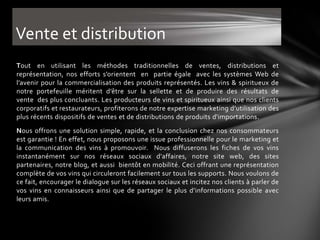 Vente et distribution
Tout en utilisant les méthodes traditionnelles de ventes, distributions et
représentation, nos efforts s’orientent en partie égale avec les systèmes Web de
l’avenir pour la commercialisation des produits représentés. Les vins & spiritueux de
notre portefeuille méritent d’être sur la sellette et de produire des résultats de
vente des plus concluants. Les producteurs de vins et spiritueux ainsi que nos clients
corporatifs et restaurateurs, profiterons de notre expertise marketing d’utilisation des
plus récents dispositifs de ventes et de distributions de produits d'importations.
Nous offrons une solution simple, rapide, et la conclusion chez nos consommateurs
est garantie ! En effet, nous proposons une issue professionnelle pour le marketing et
la communication des vins à promouvoir. Nous diffuserons les fiches de vos vins
instantanément sur nos réseaux sociaux d'affaires, notre site web, des sites
partenaires, notre blog, et aussi bientôt en mobilité. Ceci offrant une représentation
complète de vos vins qui circuleront facilement sur tous les supports. Nous voulons de
ce fait, encourager le dialogue sur les réseaux sociaux et incitez nos clients à parler de
vos vins en connaisseurs ainsi que de partager le plus d’informations possible avec
leurs amis.
 