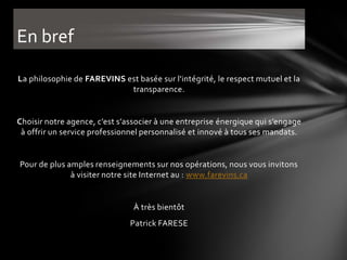 En bref

La philosophie de FAREVINS est basée sur l'intégrité, le respect mutuel et la
                            transparence.


Choisir notre agence, c’est s’associer à une entreprise énergique qui s’engage
 à offrir un service professionnel personnalisé et innové à tous ses mandats.


Pour de plus amples renseignements sur nos opérations, nous vous invitons
              à visiter notre site Internet au : www.farevins.ca


                                À très bientôt
                               Patrick FARESE
 