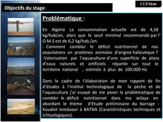 Objectifs du stage :
                 Problématique :
                 En Algérie La consommation actuelle est de 4,58
                 kg/hab/an, alors que le seuil minimal recommandé par l’
                 O.M.S est de 6,2 kg/hab./an.
                 - Comment combler le déficit nutritionnel de nos
                 populations en protéines animales d’origine halieutique ?
                 -Valorisation par l’aquaculture d’une superficie de plans
                 d’eaux naturels et artificiels répartie sur tout le
                 territoire national , estimée à plus de 100.000 Ha

                 Dans le cadre de l’élaboration de mon rapport de fin
                 d’études à l’institut technologique de la pèche et de
                 l’aquaculture j’ai essayé de me poser la problématique de
                 combler le déficit nutritionnel dans ma wilaya en
                 abordant le thème d’Etude préliminaire du barrage :
                 Koudiet lemdaour à BATNA (Caractéristiques techniques et
                 ichtyologiques).
 