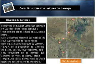 Caractéristiques techniques du barrage


    Situation du barrage :

Le barrage de Koudiet Lemdouar construit
en 1994 sur l'oued Reboa est situé à
7 km au nord-est de Timgad et à 35 km de
Batna .
C'est un barrage réservoir qui mobilise les
eaux superficielles de l'oued Reboa
dont le bassin versant couvre 59 000 km².
48,72 % de la population de la Wilaya
de Batna, soit 682 000 habitants, boit
l'eau provenant de ce barrage qui
alimente les villes de Batna, Tazoult,
Timgad, Ain Touta, Barika, Arris et Ouled
Rechache dans la wilaya de Khenchela.           Plan de situation
                                                 Plan de situation
 