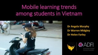 Mobile learning trends
among students in Vietnam
Dr Angela Murphy
Dr Warren Midgley
Dr Helen Farley
 