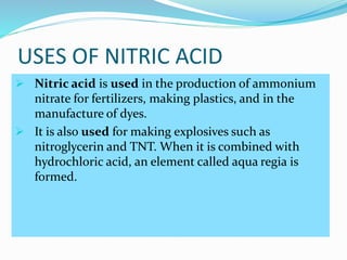 USES OF NITRIC ACID
 Nitric acid is used in the production of ammonium
nitrate for fertilizers, making plastics, and in the
manufacture of dyes.
 It is also used for making explosives such as
nitroglycerin and TNT. When it is combined with
hydrochloric acid, an element called aqua regia is
formed.
 