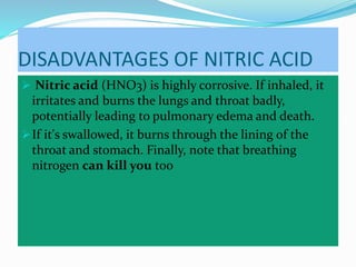 DISADVANTAGES OF NITRIC ACID
 Nitric acid (HNO3) is highly corrosive. If inhaled, it
irritates and burns the lungs and throat badly,
potentially leading to pulmonary edema and death.
If it's swallowed, it burns through the lining of the
throat and stomach. Finally, note that breathing
nitrogen can kill you too
 