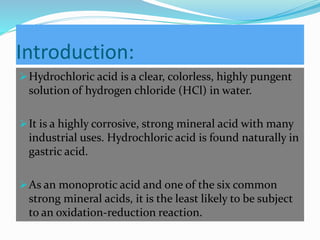 Introduction:
Hydrochloric acid is a clear, colorless, highly pungent
solution of hydrogen chloride (HCl) in water.
It is a highly corrosive, strong mineral acid with many
industrial uses. Hydrochloric acid is found naturally in
gastric acid.
As an monoprotic acid and one of the six common
strong mineral acids, it is the least likely to be subject
to an oxidation-reduction reaction.
 