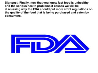 Signpost: Finally, now that you know fast food is unhealthy
and the serious health problems it causes we will be
discussing why the FDA should put more strict regulations on
the quality of the food that is being purchased and eaten by
consumers.
 
