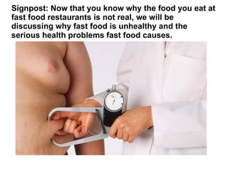 Signpost: Now that you know why the food you eat at
fast food restaurants is not real, we will be
discussing why fast food is unhealthy and the
serious health problems fast food causes.
 