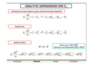 Introduction Methods Results Conclusions
"me!evolu"on!of!the!spa"al!mean!
ANALYTIC EXPRESSION FOR CV
doutlinlkgS RQQLTEf
t
Z −−+−−−=
∂
∂
,,
θ
doutlinlkgS RQQLTEf
t
Z −−+−−−=
∂
∂
,,
θ
Instantaneous water budget in a given element (vertically integrated)
Spatial mean
Spatial variance
''2''2''2''2''2''2''2
'
,,
2
doutlinlkgS RQQLTEf
t
Z θθθθθθθ
θ
−−+−−−=
∂
∂
θθθ −='
Katul et al. 1997 WRR
Albertson and Montaldo 2003, WRR
 