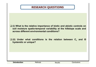 Introduction Methods Results Conclusions
RESEARCH QUESTIONS
! (i) What is the relative importance of biotic and abiotic controls on
soil moisture spatio-temporal variability at the hillslope scale and
across different environmental conditions?
! (ii) Under what conditions is the relation between Cv and Θ
hysteretic or unique?
 