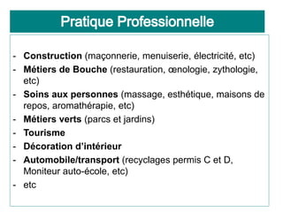 - Construction (maçonnerie, menuiserie, électricité, etc)
- Métiers de Bouche (restauration, œnologie, zythologie,
etc)
- Soins aux personnes (massage, esthétique, maisons de
repos, aromathérapie, etc)
- Métiers verts (parcs et jardins)
- Tourisme
- Décoration d’intérieur
- Automobile/transport (recyclages permis C et D,
Moniteur auto-école, etc)
- etc
 