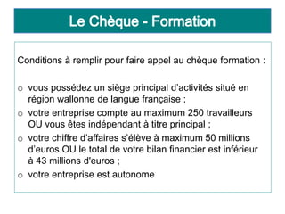 Conditions à remplir pour faire appel au chèque formation :
o vous possédez un siège principal d’activités situé en
région wallonne de langue française ;
o votre entreprise compte au maximum 250 travailleurs
OU vous êtes indépendant à titre principal ;
o votre chiffre d’affaires s’élève à maximum 50 millions
d’euros OU le total de votre bilan financier est inférieur
à 43 millions d'euros ;
o votre entreprise est autonome
 