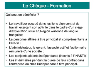 Qui peut en bénéficier ?
• Le travailleur occupé dans les liens d'un contrat de
travail, exerçant son activité dans le cadre d'un siège
d'exploitation situé en Région wallonne de langue
française;
• La personne affiliée à titre principal et complémentaire à
l'INASTI;
• L'administrateur, le gérant, l'associé actif et l'actionnaire
rémunéré d'une société ;
• Les conjoints aidants indépendants (inscrits à l'INASTI);
• Les intérimaires pendant la durée de leur contrat dans
l'entreprise ou chez l'indépendant à titre principal.
 