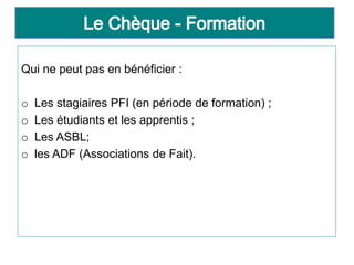 Qui ne peut pas en bénéficier :
o Les stagiaires PFI (en période de formation) ;
o Les étudiants et les apprentis ;
o Les ASBL;
o les ADF (Associations de Fait).
 