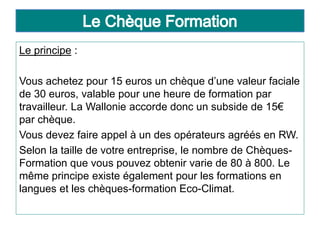 Le principe :
Vous achetez pour 15 euros un chèque d’une valeur faciale
de 30 euros, valable pour une heure de formation par
travailleur. La Wallonie accorde donc un subside de 15€
par chèque.
Vous devez faire appel à un des opérateurs agréés en RW.
Selon la taille de votre entreprise, le nombre de Chèques-
Formation que vous pouvez obtenir varie de 80 à 800. Le
même principe existe également pour les formations en
langues et les chèques-formation Eco-Climat.
 
