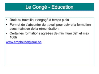 • Droit du travailleur engagé à temps plein
• Permet de s’absenter du travail pour suivre la formation
avec maintien de la rémunération.
• Certaines formations agréées de minimum 32h et max
180h
www.emploi.belgique.be
 