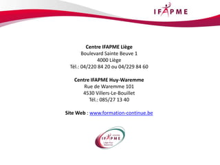 Centre IFAPME Liège
Boulevard Sainte Beuve 1
4000 Liège
Tél.: 04/220 84 20 ou 04/229 84 60
Centre IFAPME Huy-Waremme
Rue de Waremme 101
4530 Villers-Le-Bouillet
Tél.: 085/27 13 40
Site Web : www.formation-continue.be
 