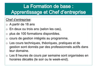 Chef d’entreprise:
o A partir de 18 ans
o En deux ou trois ans (selon les cas),
o plus de 100 formations disponibles.
o cours de gestion intégrés au programme.
o Les cours techniques, théoriques, pratiques et de
gestion sont donnés par des professionnels actifs dans
leur domaine.
o Les 8 heures de cours par semaine sont organisées en
horaires décalés (le soir ou le week-end).
 