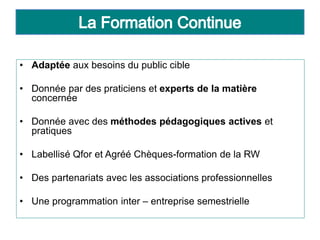 • Adaptée aux besoins du public cible
• Donnée par des praticiens et experts de la matière
concernée
• Donnée avec des méthodes pédagogiques actives et
pratiques
• Labellisé Qfor et Agréé Chèques-formation de la RW
• Des partenariats avec les associations professionnelles
• Une programmation inter – entreprise semestrielle
 