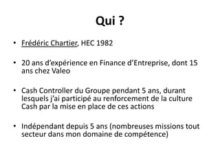 Qui ?Frédéric Chartier, HEC 198220 ans d’expérience en Finance d’Entreprise, dont 15 ans chez ValeoCash Controller du Groupe pendant 5 ans, durant lesquels j’ai participé au renforcement de la culture Cash par la mise en place de ces actionsIndépendant depuis 5 ans (nombreuses missions tout secteur dans mon domaine de compétence)