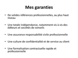 Mes garantiesDe solides références professionnelles, au plus haut niveau Une totale indépendance, notamment vis à vis des éditeurs et sociétés de conseilsUne assurance responsabilité civile professionnelleUne culture de confidentialité et de service au clientUne formalisation contractuelle rapide et professionnelle