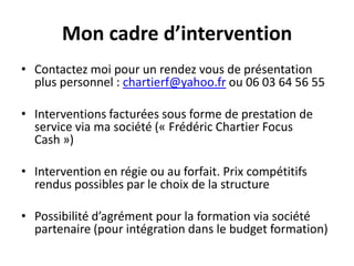 Mon cadre d’interventionContactez moi pour un rendez vous de présentation plus personnel : chartierf@yahoo.fr ou 06 03 64 56 55Interventions facturées sous forme de prestation de service via ma société (« Frédéric Chartier Focus Cash »)Intervention en régie ou au forfait. Prix compétitifs rendus possibles par le choix de la structurePossibilité d’agrément pour la formation via société partenaire (pour intégration dans le budget formation)