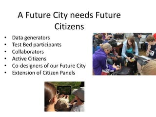 A Future City needs Future
Citizens
•
•
•
•
•
•

Data generators
Test Bed participants
Collaborators
Active Citizens
Co-designers of our Future City
Extension of Citizen Panels

 