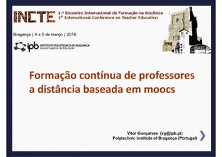 FCP a distância baseada em moocs
1.º Encontro Internacional de Formação na Docência (INCTE)
Vitor Gonçalves (vg@ipb.pt)
Polytechnic Institute of Bragança (Portugal)
Formação contínua de professores 
a distância baseada em moocs
 