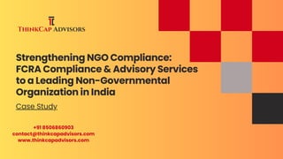 Strengthening NGO Compliance:
FCRA Compliance & Advisory Services
to a Leading Non-Governmental
Organization in India
Case Study
+91 8506860903
contact@thinkcapadvisors.com
www.thinkcapadvisors.com
 