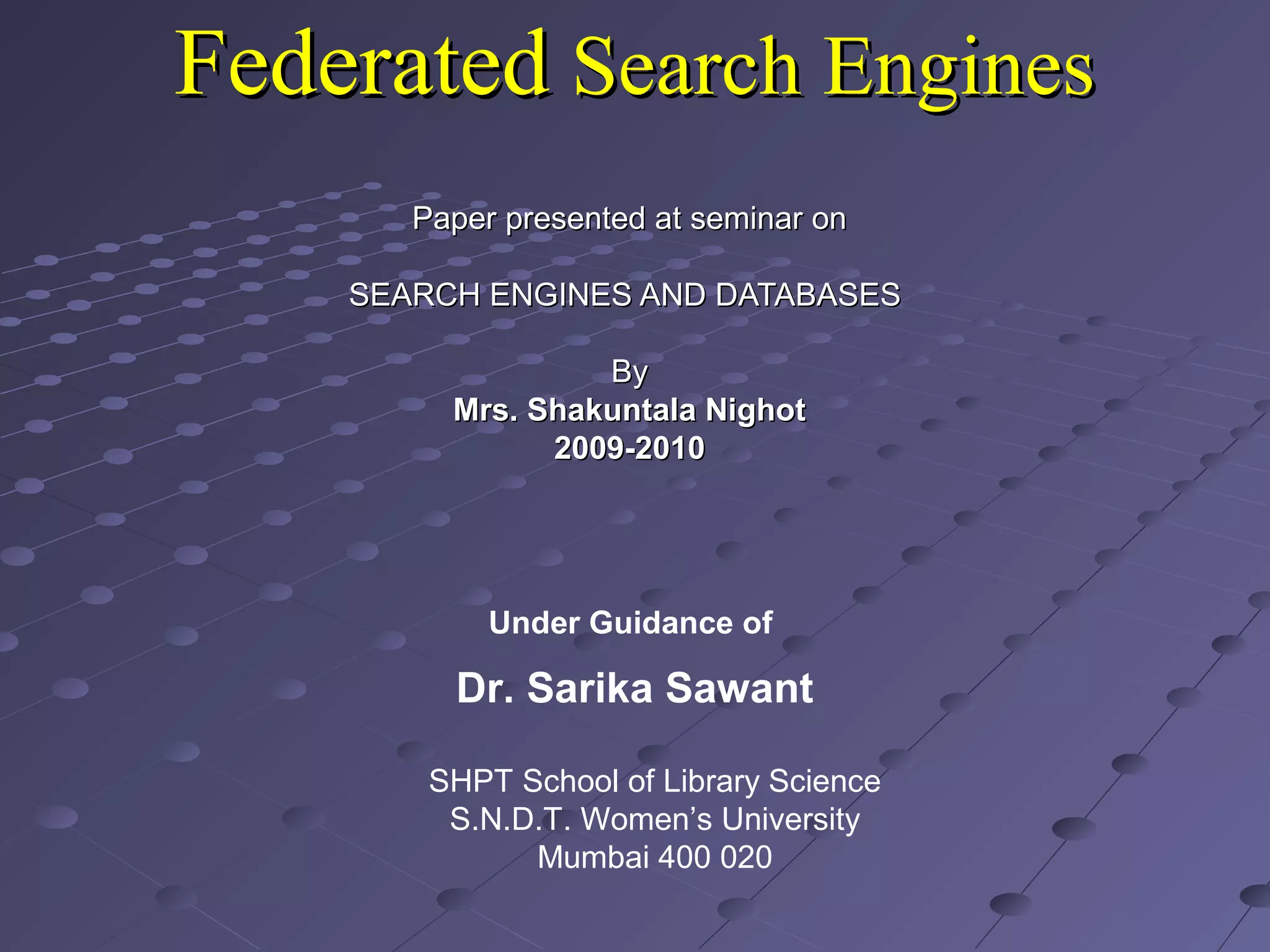 FederatedFederated Search EnginesSearch Engines
Paper presented at seminar onPaper presented at seminar on
SEARCH ENGINES AND DATABASESSEARCH ENGINES AND DATABASES
ByBy
Mrs. Shakuntala NighotMrs. Shakuntala Nighot
2009-20102009-2010
SHPT School of Library Science
S.N.D.T. Women’s University
Mumbai 400 020
Under Guidance of
Dr. Sarika Sawant
 