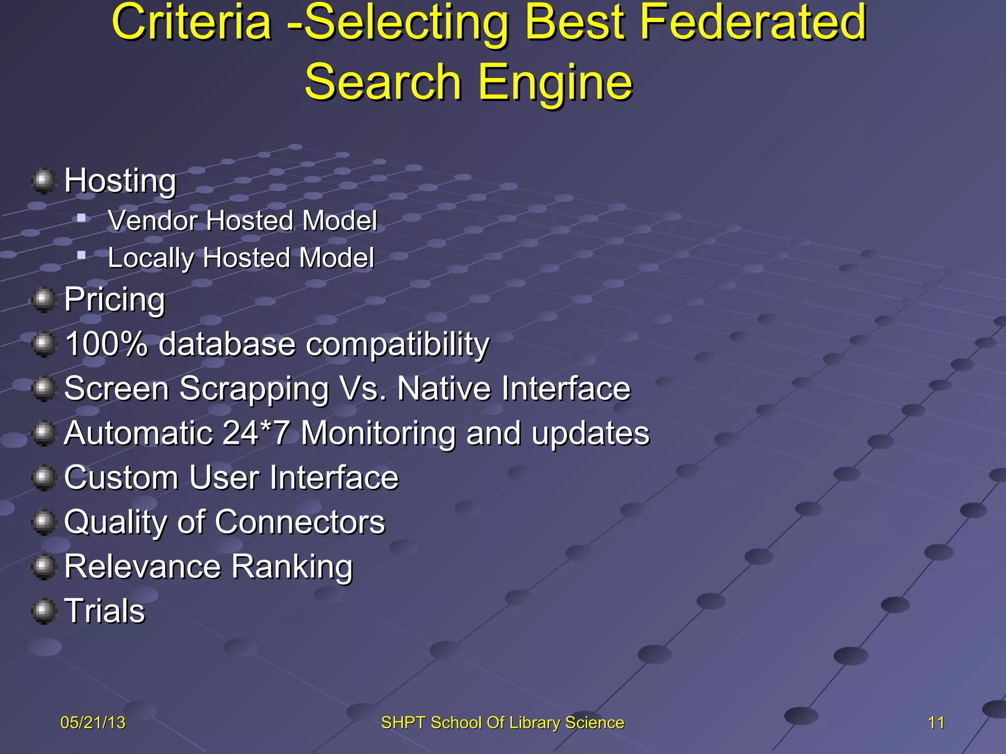 Criteria -Selecting Best FederatedCriteria -Selecting Best Federated
Search EngineSearch Engine
HostingHosting

Vendor Hosted ModelVendor Hosted Model

Locally Hosted ModelLocally Hosted Model
PricingPricing
100% database compatibility100% database compatibility
Screen Scrapping Vs. Native InterfaceScreen Scrapping Vs. Native Interface
Automatic 24*7 Monitoring and updatesAutomatic 24*7 Monitoring and updates
Custom User InterfaceCustom User Interface
Quality of ConnectorsQuality of Connectors
Relevance RankingRelevance Ranking
TrialsTrials
111105/21/1305/21/13 SHPT School Of Library ScienceSHPT School Of Library Science
 