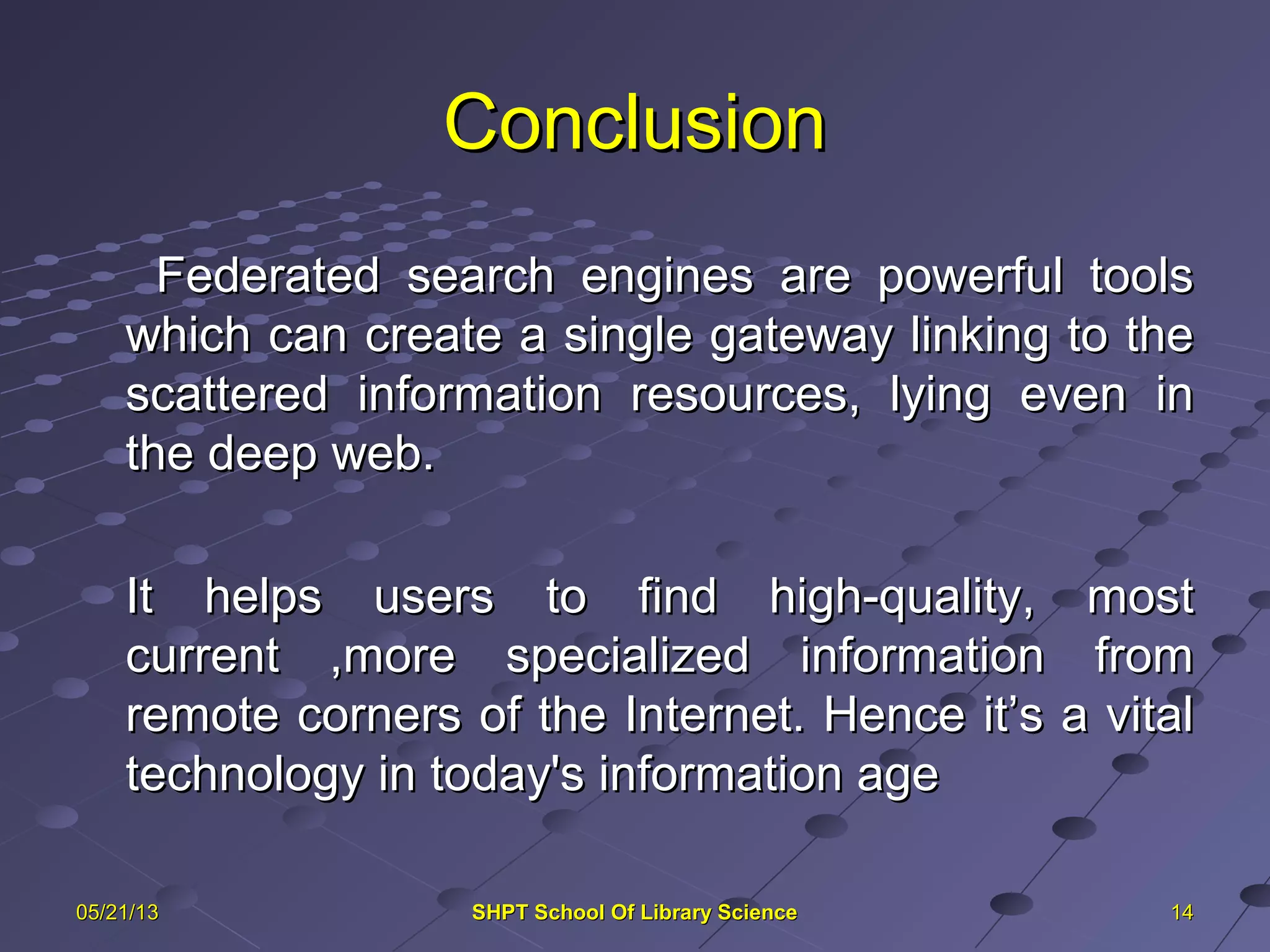 ConclusionConclusion
Federated search engines are powerful toolsFederated search engines are powerful tools
which can create a single gateway linking to thewhich can create a single gateway linking to the
scattered information resources, lying even inscattered information resources, lying even in
the deep web.the deep web.
It helps users to find high-quality, mostIt helps users to find high-quality, most
current ,more specialized information fromcurrent ,more specialized information from
remote corners of the Internet. Hence it’s a vitalremote corners of the Internet. Hence it’s a vital
technology in today's information agetechnology in today's information age
141405/21/1305/21/13 SHPT School Of Library ScienceSHPT School Of Library Science
 