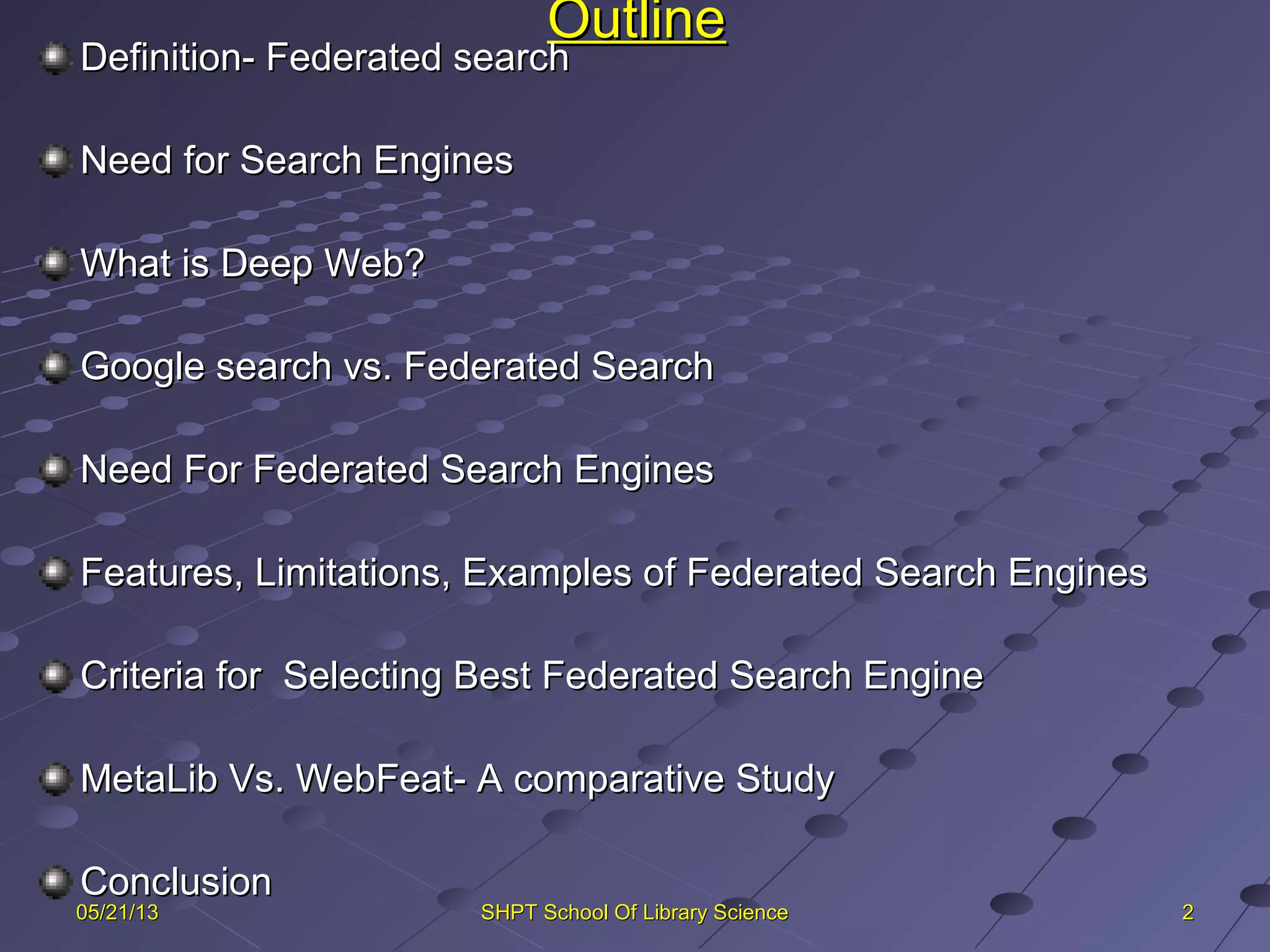 OutlineOutline
Definition- Federated searchDefinition- Federated search
Need for Search EnginesNeed for Search Engines
What is Deep Web?What is Deep Web?
Google search vs. Federated SearchGoogle search vs. Federated Search
Need For Federated Search EnginesNeed For Federated Search Engines
Features, Limitations, Examples of Federated Search EnginesFeatures, Limitations, Examples of Federated Search Engines
Criteria for Selecting Best Federated Search EngineCriteria for Selecting Best Federated Search Engine
MetaLib Vs. WebFeat- A comparative StudyMetaLib Vs. WebFeat- A comparative Study
ConclusionConclusion
2205/21/1305/21/13 SHPT School Of Library ScienceSHPT School Of Library Science
 
