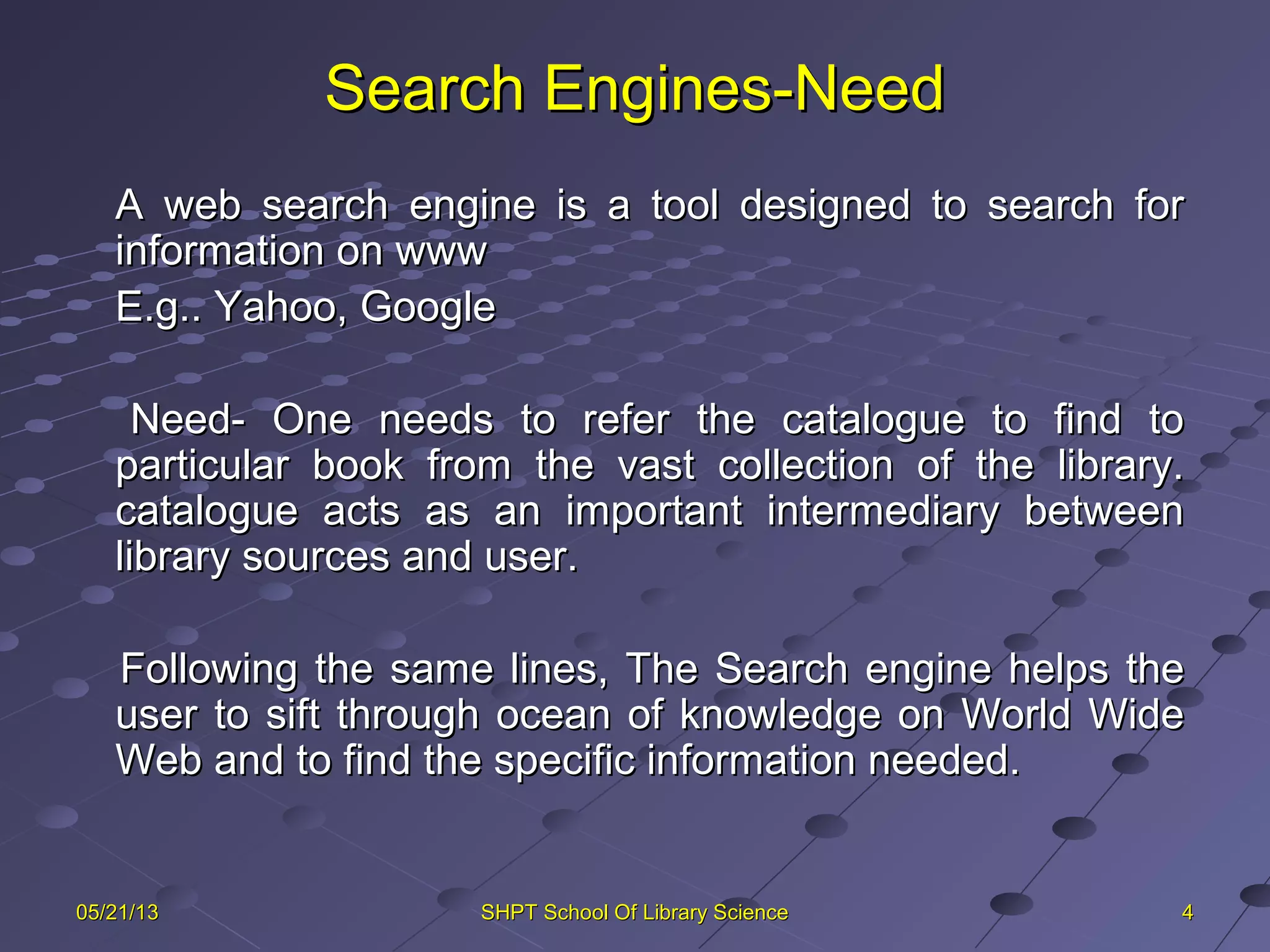 Search Engines-NeedSearch Engines-Need
A web search engine is a tool designed to search forA web search engine is a tool designed to search for
information on wwwinformation on www
E.g.. Yahoo, GoogleE.g.. Yahoo, Google
Need- One needs to refer the catalogue to find toNeed- One needs to refer the catalogue to find to
particular book from the vast collection of the library.particular book from the vast collection of the library.
catalogue acts as an important intermediary betweencatalogue acts as an important intermediary between
library sources and user.library sources and user.
Following the same lines, The Search engine helps theFollowing the same lines, The Search engine helps the
user to sift through ocean of knowledge on World Wideuser to sift through ocean of knowledge on World Wide
Web and to find the specific information needed.Web and to find the specific information needed.
4405/21/1305/21/13 SHPT School Of Library ScienceSHPT School Of Library Science
 
