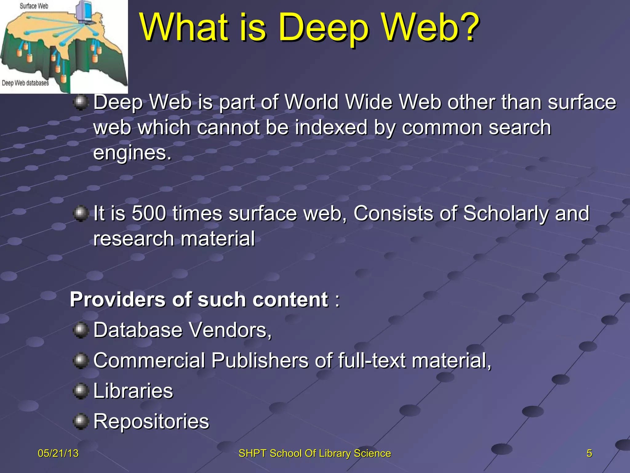 What is Deep Web?What is Deep Web?
5505/21/1305/21/13 SHPT School Of Library ScienceSHPT School Of Library Science
Deep Web is part of World Wide Web other than surfaceDeep Web is part of World Wide Web other than surface
web which cannot be indexed by common searchweb which cannot be indexed by common search
engines.engines.
It is 500 times surface web, Consists of Scholarly andIt is 500 times surface web, Consists of Scholarly and
research materialresearch material
Providers of such contentProviders of such content ::
Database Vendors,Database Vendors,
Commercial Publishers of full-text material,Commercial Publishers of full-text material,
LibrariesLibraries
RepositoriesRepositories
 