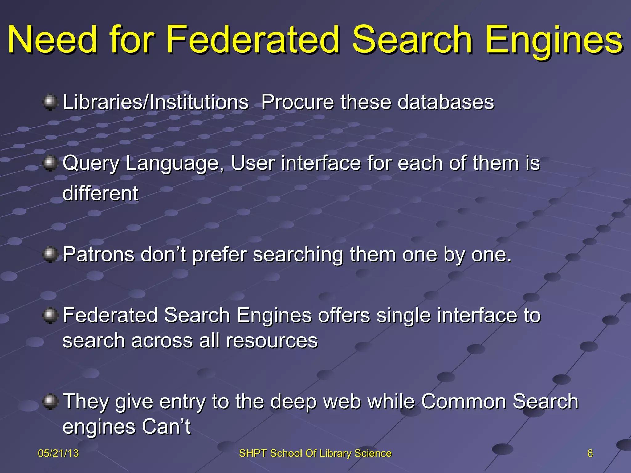 Need for Federated Search EnginesNeed for Federated Search Engines
Libraries/Institutions Procure these databasesLibraries/Institutions Procure these databases
Query Language, User interface for each of them isQuery Language, User interface for each of them is
differentdifferent
Patrons don’t prefer searching them one by one.Patrons don’t prefer searching them one by one.
Federated Search Engines offers single interface toFederated Search Engines offers single interface to
search across all resourcessearch across all resources
They give entry to the deep web while Common SearchThey give entry to the deep web while Common Search
engines Can’tengines Can’t
6605/21/1305/21/13 SHPT School Of Library ScienceSHPT School Of Library Science
 