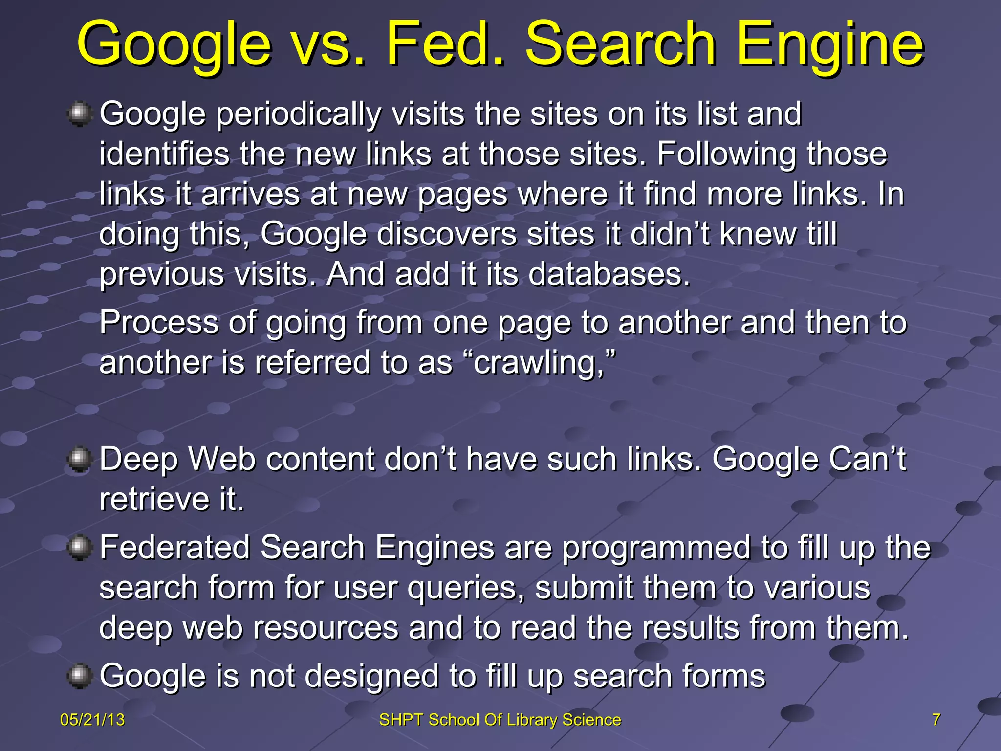 Google vs. Fed. Search EngineGoogle vs. Fed. Search Engine
Google periodically visits the sites on its list andGoogle periodically visits the sites on its list and
identifies the new links at those sites. Following thoseidentifies the new links at those sites. Following those
links it arrives at new pages where it find more links. Inlinks it arrives at new pages where it find more links. In
doing this, Google discovers sites it didn’t knew tilldoing this, Google discovers sites it didn’t knew till
previous visits. And add it its databases.previous visits. And add it its databases.
Process of going from one page to another and then toProcess of going from one page to another and then to
another is referred to as “crawling,”another is referred to as “crawling,”
Deep Web content don’t have such links. Google Can’tDeep Web content don’t have such links. Google Can’t
retrieve it.retrieve it.
Federated Search Engines are programmed to fill up theFederated Search Engines are programmed to fill up the
search form for user queries, submit them to varioussearch form for user queries, submit them to various
deep web resources and to read the results from them.deep web resources and to read the results from them.
Google is not designed to fill up search formsGoogle is not designed to fill up search forms
7705/21/1305/21/13 SHPT School Of Library ScienceSHPT School Of Library Science
 