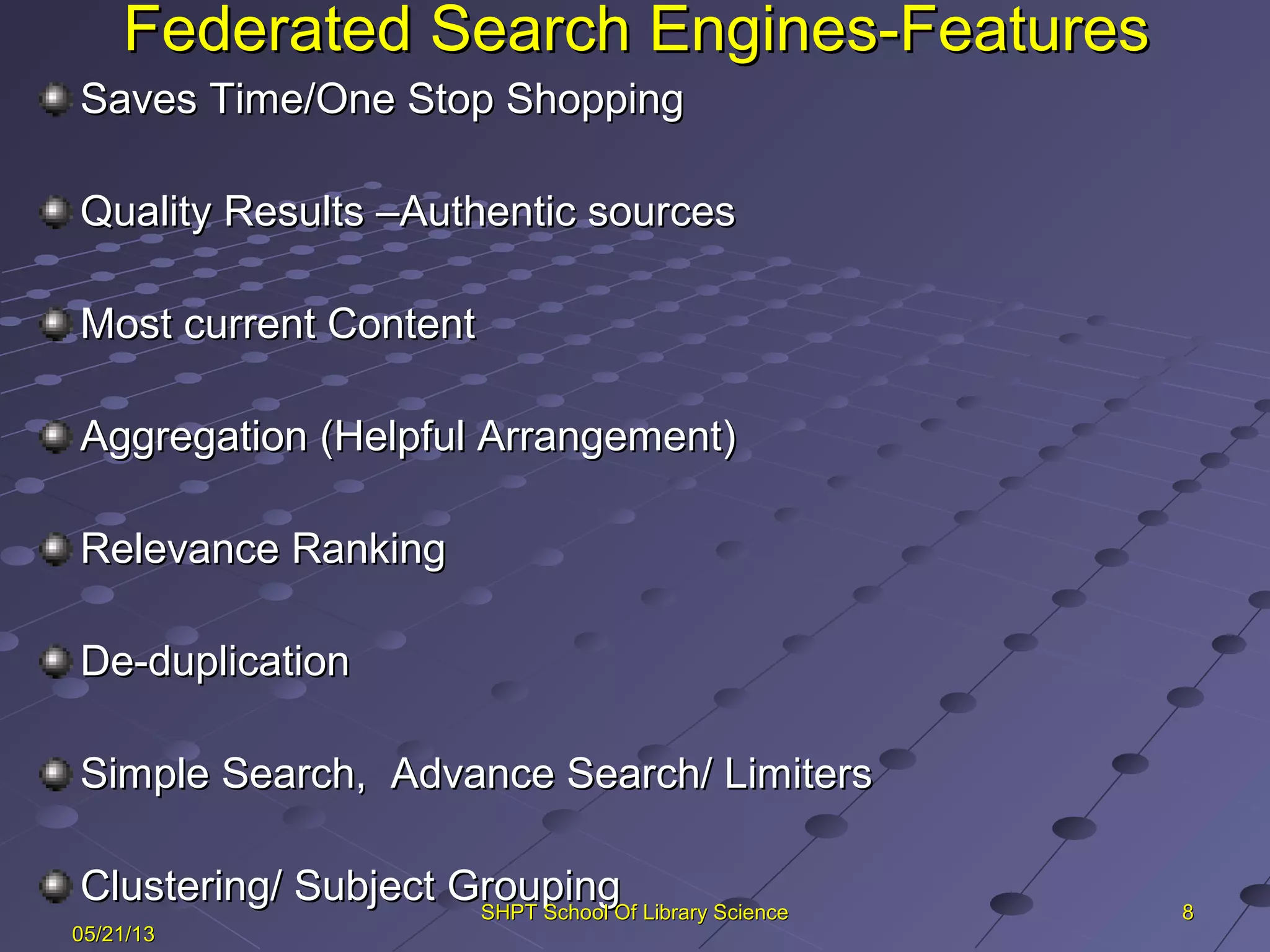 Federated Search Engines-FeaturesFederated Search Engines-Features
Saves Time/One Stop ShoppingSaves Time/One Stop Shopping
Quality Results –Authentic sourcesQuality Results –Authentic sources
Most current ContentMost current Content
Aggregation (Helpful Arrangement)Aggregation (Helpful Arrangement)
Relevance RankingRelevance Ranking
De-duplicationDe-duplication
Simple Search, Advance Search/ LimitersSimple Search, Advance Search/ Limiters
Clustering/ Subject GroupingClustering/ Subject Grouping 88
05/21/1305/21/13
SHPT School Of Library ScienceSHPT School Of Library Science
 