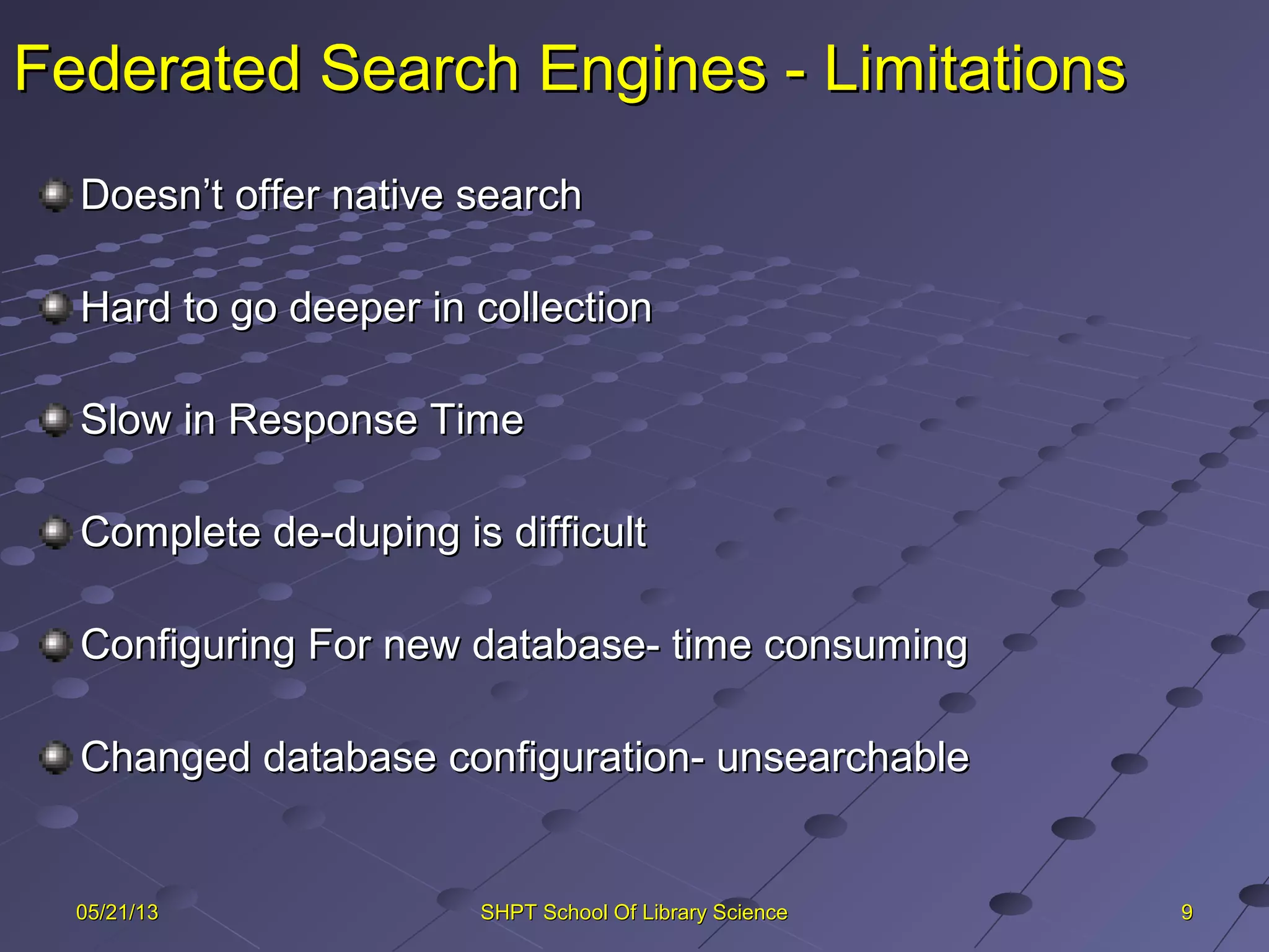 Federated Search Engines - LimitationsFederated Search Engines - Limitations
Doesn’t offer native searchDoesn’t offer native search
Hard to go deeper in collectionHard to go deeper in collection
Slow in Response TimeSlow in Response Time
Complete de-duping is difficultComplete de-duping is difficult
Configuring For new database- time consumingConfiguring For new database- time consuming
Changed database configuration- unsearchableChanged database configuration- unsearchable
9905/21/1305/21/13 SHPT School Of Library ScienceSHPT School Of Library Science
 